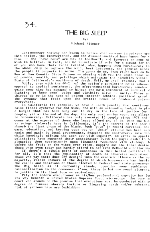 h4. THE BIG SLEEP  - Michael Flinner  this nation, the impoverished. and the dixcent ranchicrd have bmen For s tine 2GR Mave"hote are ot a3 foolhardly and Tnaceat e tone 5] w0 meteve ooy "o we Tiosteate 1 oty S e For or"you who have their facts Cuisted, what happens shen boresceacs i The"theal “onty “to repiace the willy best intbeetin. wnd gt oreds the people ‘Tt ‘purporte Lo serve. 1’% zomma do s, fiew ciht here on h Rou AL San Ouentin State Frison - sharing With ’yas the Leath sbout mo of pouers, usalth, and privilese uhich maintains’ the iasirin i Stato of Callfornia’s mathinery of eath: Well: bp niil recentis that i Dadly,"even With the W4 of the nation’s opulation beint vehwen opposed Lo capital punishaent, the afoce-mentioned hurrmucracy sonchon  Guite some time has mapaxed o hijack one main compancnt of npvival fignting to keep ones’ voice and visibilty alive - unity. These thioves do s In the name of prison interest lobbirs. plitial sreed  theErcanny that feads  upon’ the brittlc boncs af aeyhere:  Th Californta for example, we have o denth penalts thai contimies caise Eiscal sychrous (ar and wide, one with an atiamding lidscr i pix " Tiidget that has heen hung out o dry du the face oi jusiice for Poople, et al the end of the day, the only real monics it are alloca Lo buteavcracy. California has anly execnted 13 puople Since 1476 and Cones at the oxpense of those uho leart alford any ol it When the had SX"Shings aimiensly here dn Colifornio, 1t-e the ponresi af the poor Shaorh the Tieal chops f the biade: Such “euts" In’ncial firyicesy heo Chre,edueation, g Keeping COpE out o1 “Uheict sireris Tar beod he Giaih and again by local Kovernments, deascint the cantrovery Ini Ao Uhile Knowigly milking the cash vow uith dwpuniir. S Krase i spper) Politictans have susmoned their conspieators (with tax phyer cathi to 1 Slongeide” tnem avaricimusly wpon  (insncisl retoucccs LIh ilutony. | fufore the rutt on the vines ‘ever ripen, mappine ou (he tokai doase those vhoa ayen todey can hacdly afford o cat fron MebonIA’S Dol o ho  Te Mere’s asiheie  poine of consensus in hic eated political 1 for ‘811" IE’S Chat “the hplication of death as sthervice "mdersinod [hosc uo pay”theix dues (By design) tnto tha econonlc ¢11mste as the wo anfority, Femain unaware of the Hegces to which burencracy hae insnin tha"Voilis ‘and decisions of thosc ¢lected to federal and siate Rovernaen fhe ‘Bl sleap as It currently stamds, provides semc  scabiance eottonafization ta the comoner. ¥’see, thire 1o bt one found alisemat T Jumtice in its final form - ambivolsnce.  ity he’ nodern ‘exocut foner ‘a5, his/het professionil capcits has fo sts oy bementh 5 United States Supreme CONEL miiroscope. the bory ‘o obed e Snas S0 S pronise-Soat Siecclont i e Snc s WL dcaree” ot "Finesse  vherdhy torcure of Mingering denth i/ aeiint THERat Yerious hare ere forbioden:  ondenncd prs son  